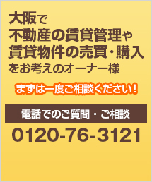 大阪で不動産の賃貸管理や賃貸物件の売買・購入をお考えのオーナー様 まずは一度ご相談ください！ 電話でのご質問・ご相談 0120-76-3121