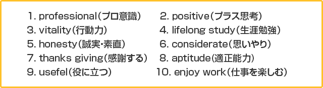 1. professional（プロ意識） 2. positive（プラス思考）3. vitality（行動力） 4. lifelong study（生涯勉強）5. honesty（誠実・素直）6. considerate（思いやり）7. thanks giving（感謝する） 8. aptitude(適正能力)9. usefel（役に立つ） 10. enjoy work（仕事を楽しむ）