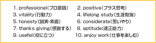 1. professionalʥץռ 2. positiveʥץ饹׹͡3. vitalityʹưϡ 4. lifelong studyٶ5. honesty¡ľ6. considerateʻפ7. thanks givingʴդ 8. aptitude(Ŭǽ)9. usefelΩġ 10. enjoy workʻŻڤ