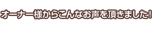オーナー様からこんなお声を頂きました！